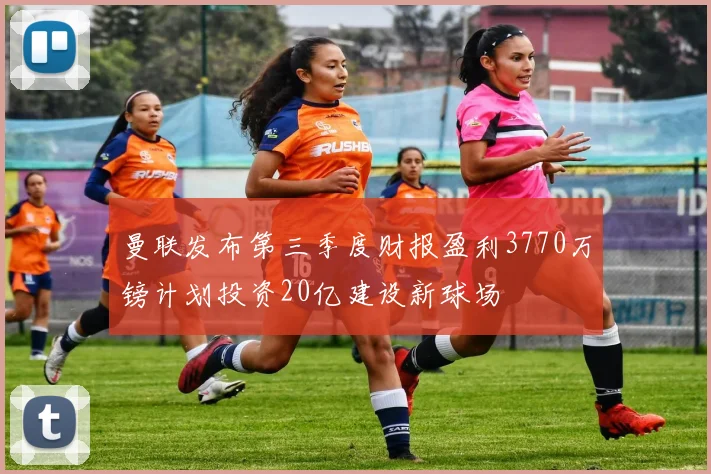 曼联发布第三季度财报盈利3770万镑计划投资20亿建设新球场
