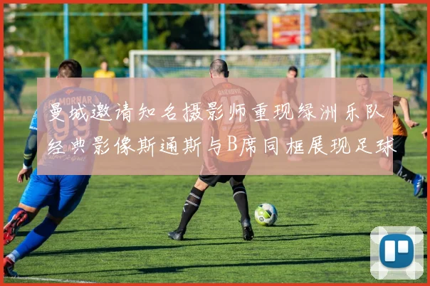 曼城邀请知名摄影师重现绿洲乐队经典影像斯通斯与B席同框展现足球魅力