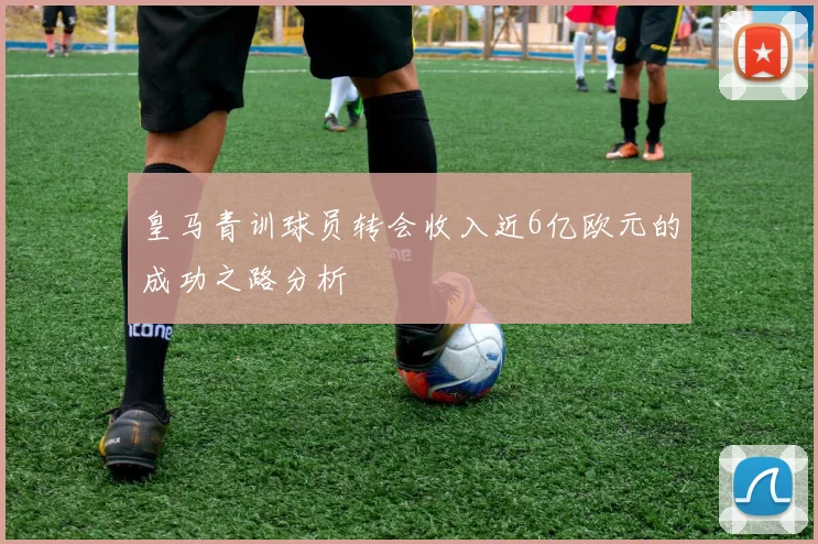 皇马青训球员转会收入近6亿欧元的成功之路分析
