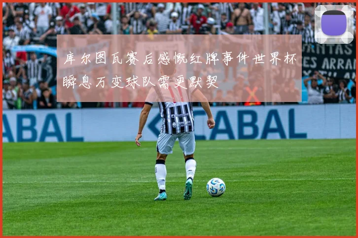 库尔图瓦赛后感慨红牌事件世界杯瞬息万变球队需更默契