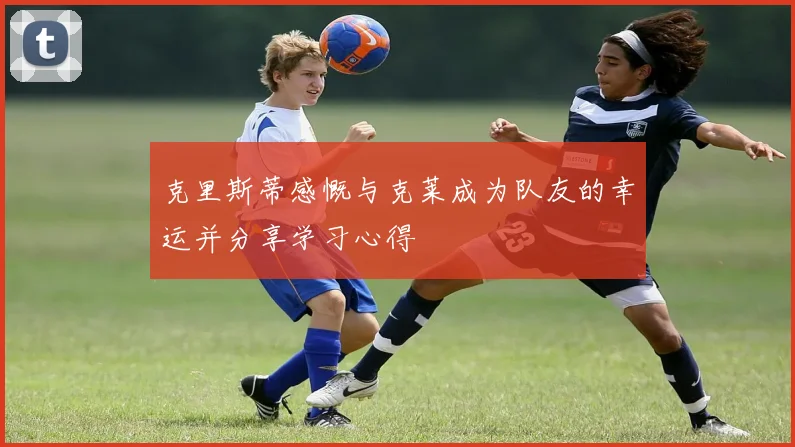 克里斯蒂感慨与克莱成为队友的幸运并分享学习心得