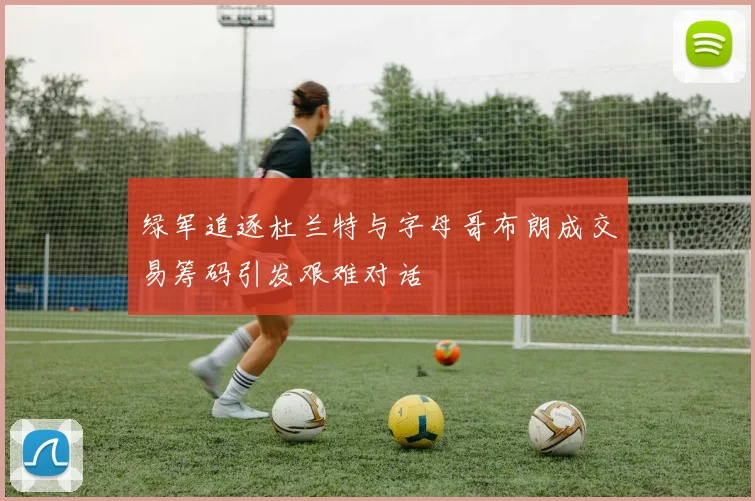 绿军追逐杜兰特与字母哥布朗成交易筹码引发艰难对话