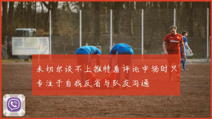 米切尔谈不上推特看评论中场时只专注于自我反省与队友沟通