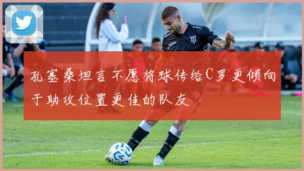 孔塞桑坦言不愿将球传给C罗更倾向于助攻位置更佳的队友