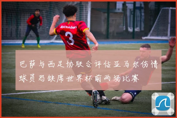 巴萨与西足协联合评估亚马尔伤情球员恐缺席世界杯前两场比赛