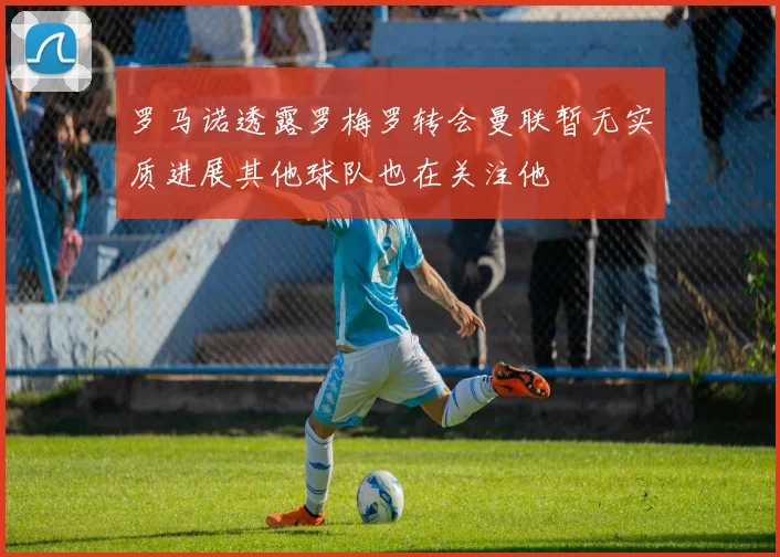 罗马诺透露罗梅罗转会曼联暂无实质进展其他球队也在关注他