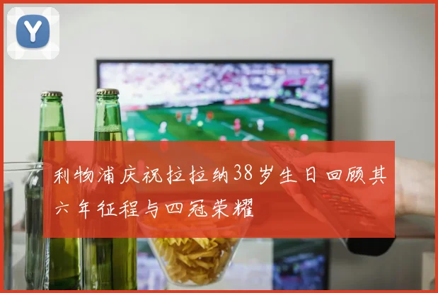 利物浦庆祝拉拉纳38岁生日回顾其六年征程与四冠荣耀