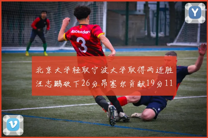 北京大学轻取宁波大学取得两连胜汪志鹏砍下26分昂塞尔贡献19分11篮板5助攻