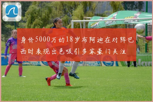 身价5000万的18岁布阿迪在对阵巴西时表现出色吸引多家豪门关注