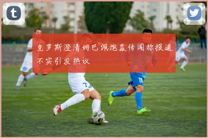 克罗斯澄清姆巴佩炮轰传闻称报道不实引发热议