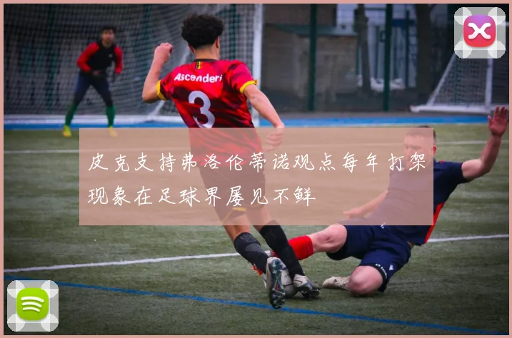 皮克支持弗洛伦蒂诺观点每年打架现象在足球界屡见不鲜