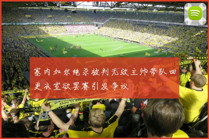 塞内加尔绝杀被判无效主帅带队回更衣室欲罢赛引发争议