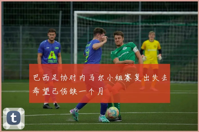 巴西足协对内马尔小组赛复出失去希望已伤缺一个月