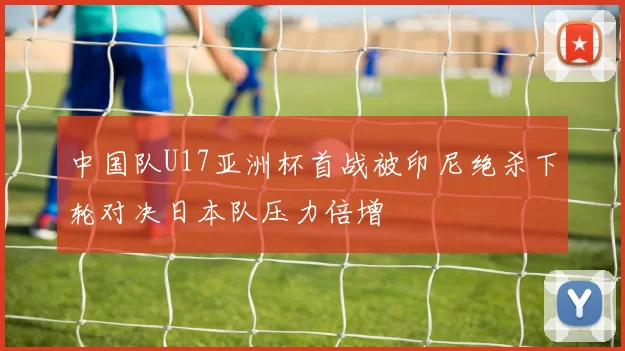中国队U17亚洲杯首战被印尼绝杀下轮对决日本队压力倍增