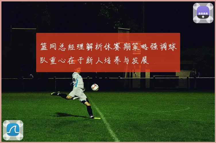 篮网总经理解析休赛期策略强调球队重心在于新人培养与发展