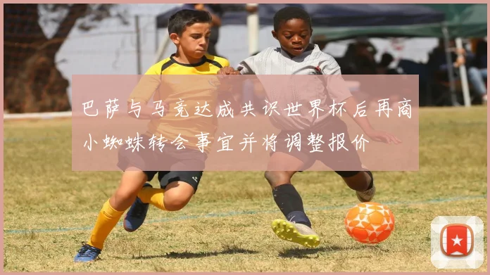 巴萨与马竞达成共识世界杯后再商小蜘蛛转会事宜并将调整报价