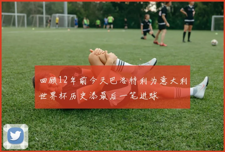 回顾12年前今天巴洛特利为意大利世界杯历史添最后一笔进球