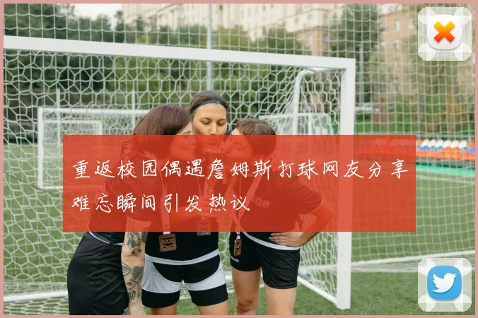 重返校园偶遇詹姆斯打球网友分享难忘瞬间引发热议