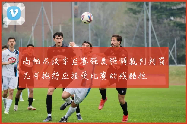 尚帕尼谈季后赛强度强调裁判判罚无可抱怨应接受比赛的残酷性