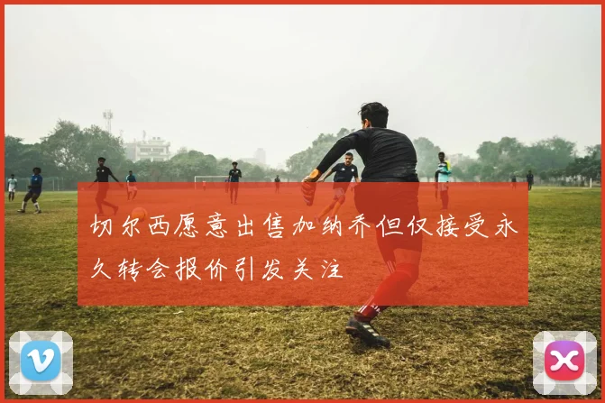 切尔西愿意出售加纳乔但仅接受永久转会报价引发关注