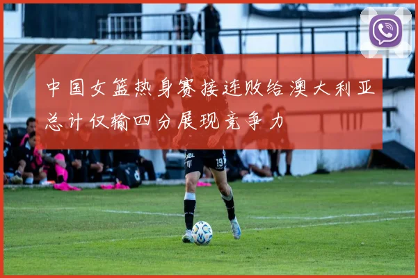 中国女篮热身赛接连败给澳大利亚总计仅输四分展现竞争力